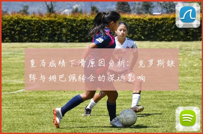 皇马成绩下滑原因分析：克罗斯缺阵与姆巴佩转会的深远影响