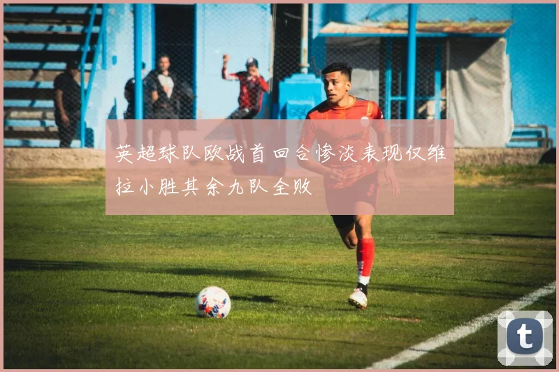 英超球队欧战首回合惨淡表现仅维拉小胜其余九队全败