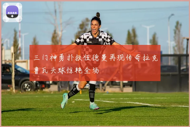 三门神勇扑救伍德曼再现传奇拉克鲁瓦头球惊艳全场