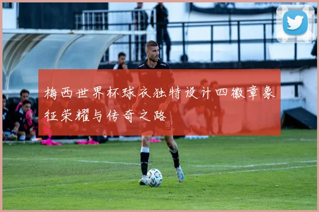 梅西世界杯球衣独特设计四徽章象征荣耀与传奇之路
