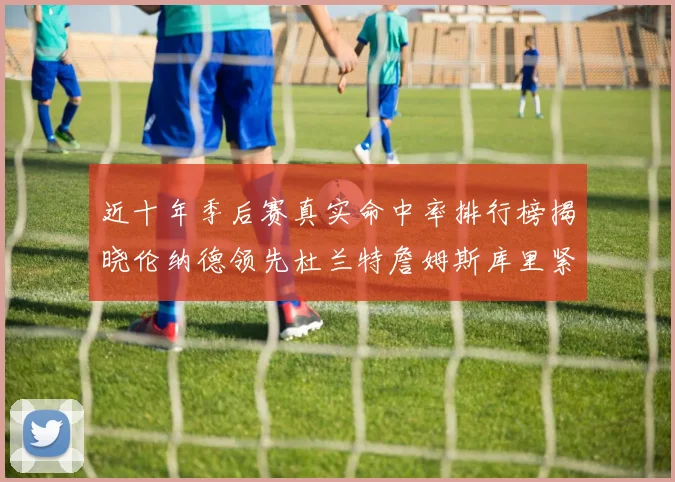 近十年季后赛真实命中率排行榜揭晓伦纳德领先杜兰特詹姆斯库里紧随其后