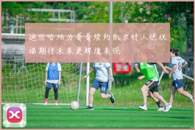 迪伦哈珀为哥哥续约凯尔特人送祝福期待未来更辉煌表现