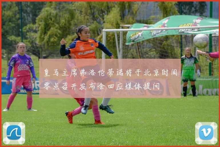 皇马主席弗洛伦蒂诺将于北京时间零点召开发布会回应媒体提问