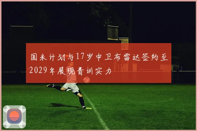 国米计划与17岁中卫布雷达签约至2029年展现青训实力