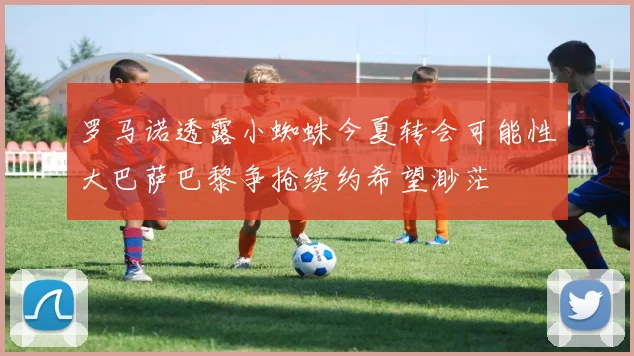 罗马诺透露小蜘蛛今夏转会可能性大巴萨巴黎争抢续约希望渺茫