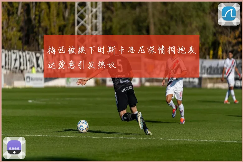 梅西被换下时斯卡洛尼深情拥抱表达爱意引发热议