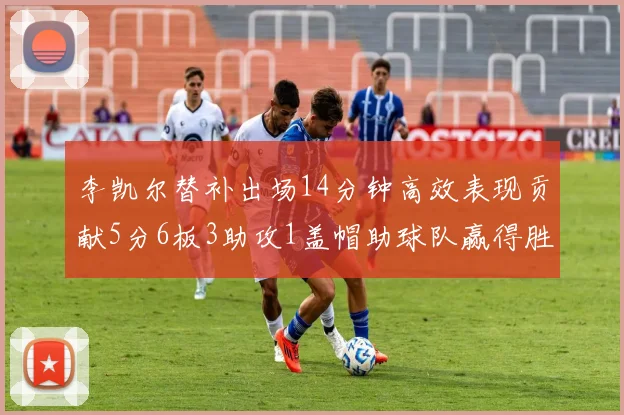 李凯尔替补出场14分钟高效表现贡献5分6板3助攻1盖帽助球队赢得胜利