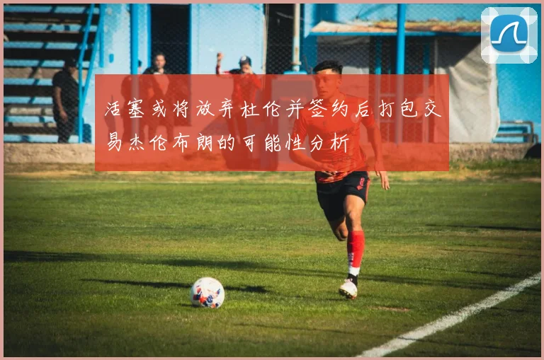 活塞或将放弃杜伦并签约后打包交易杰伦布朗的可能性分析