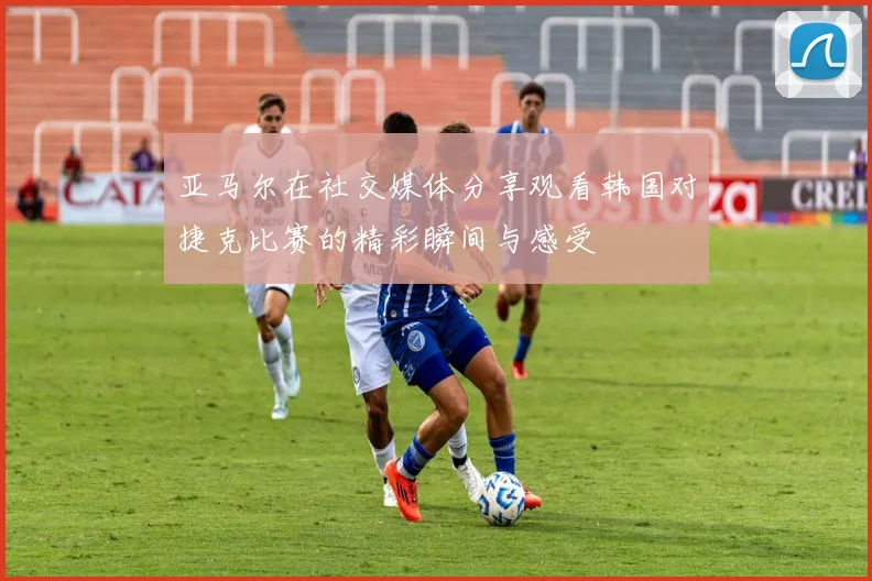 亚马尔在社交媒体分享观看韩国对捷克比赛的精彩瞬间与感受