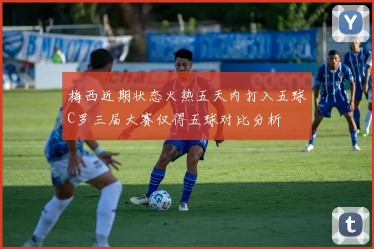 梅西近期状态火热五天内打入五球C罗三届大赛仅得五球对比分析