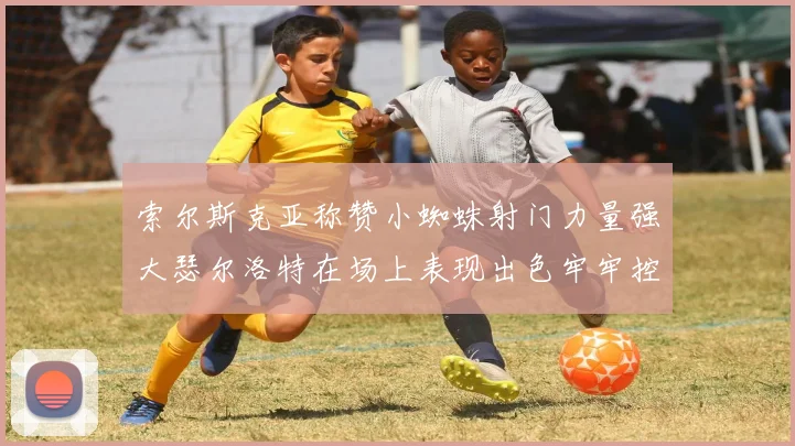 索尔斯克亚称赞小蜘蛛射门力量强大瑟尔洛特在场上表现出色牢牢控制后卫