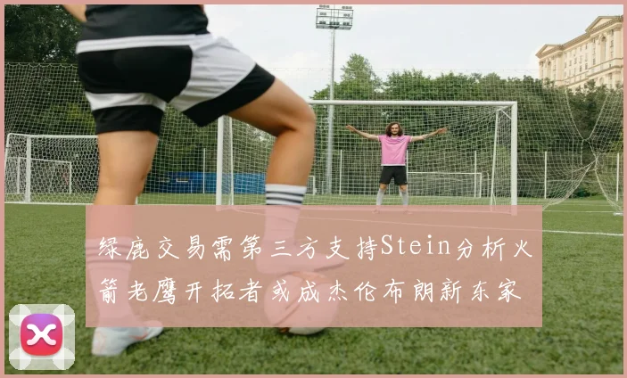 绿鹿交易需第三方支持Stein分析火箭老鹰开拓者或成杰伦布朗新东家