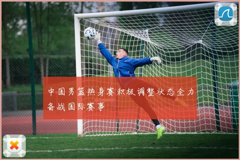 中国男篮热身赛积极调整状态全力备战国际赛事