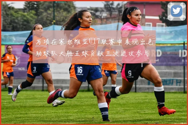 万项在塞尔维亚U17联赛中表现出色助球队大胜五球贡献三次进攻参与