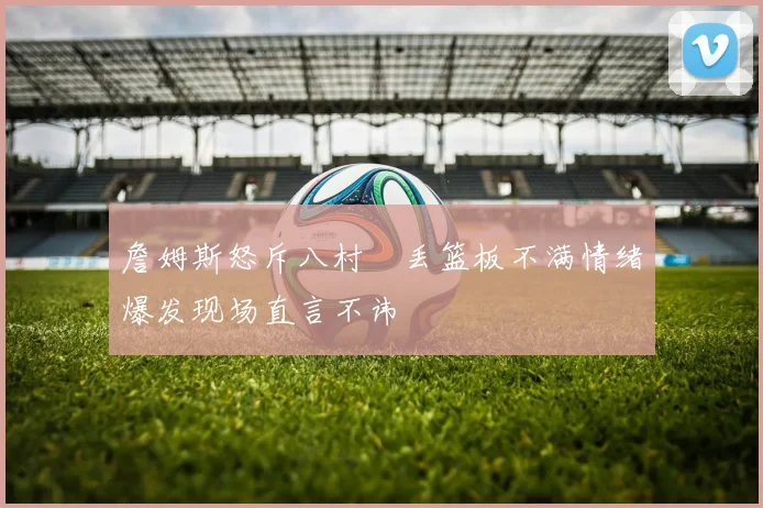 詹姆斯怒斥八村塁丢篮板不满情绪爆发现场直言不讳