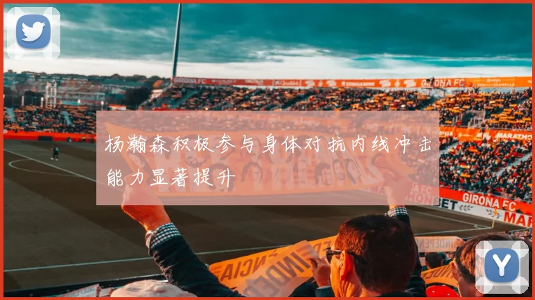 杨瀚森积极参与身体对抗内线冲击能力显著提升