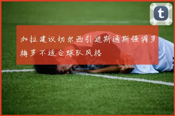 加拉建议切尔西引进斯通斯强调罗梅罗不适合球队风格