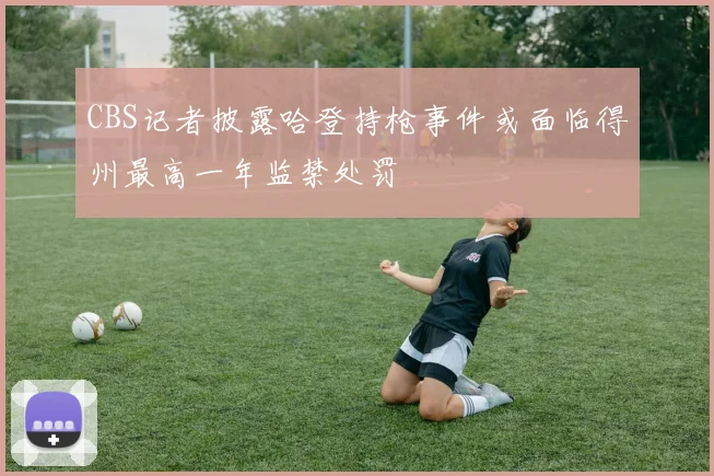 CBS记者披露哈登持枪事件或面临得州最高一年监禁处罚
