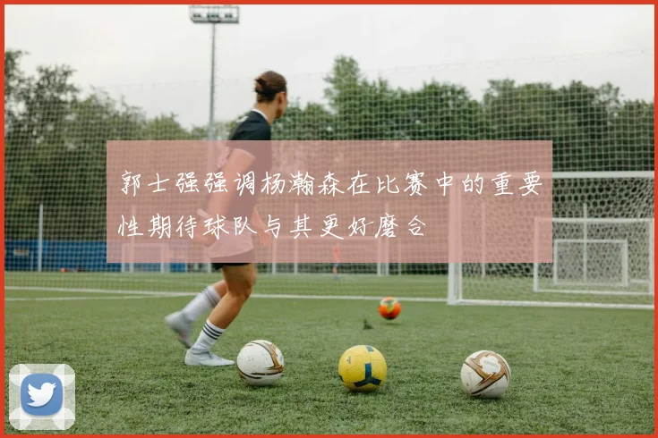 郭士强强调杨瀚森在比赛中的重要性期待球队与其更好磨合