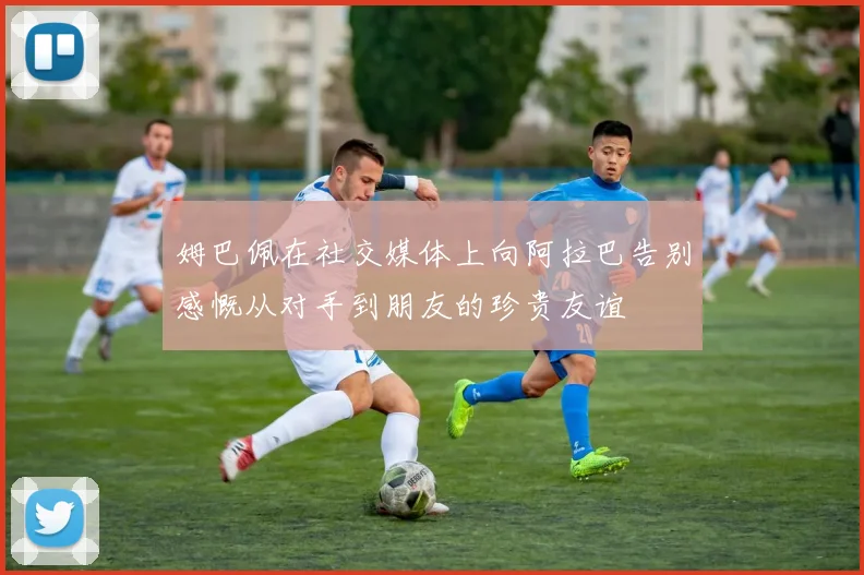 姆巴佩在社交媒体上向阿拉巴告别感慨从对手到朋友的珍贵友谊