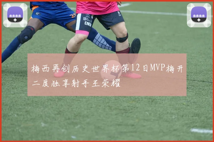梅西再创历史世界杯第12日MVP梅开二度独享射手王荣耀