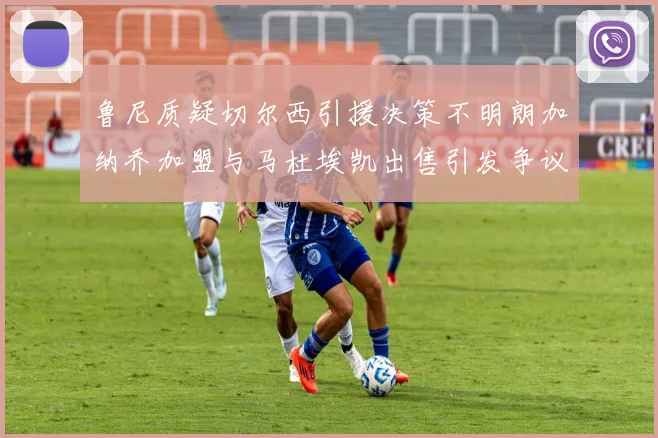 鲁尼质疑切尔西引援决策不明朗加纳乔加盟与马杜埃凯出售引发争议