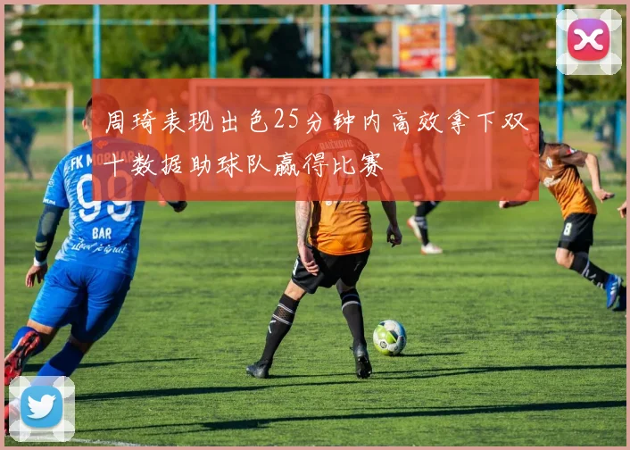 周琦表现出色25分钟内高效拿下双十数据助球队赢得比赛