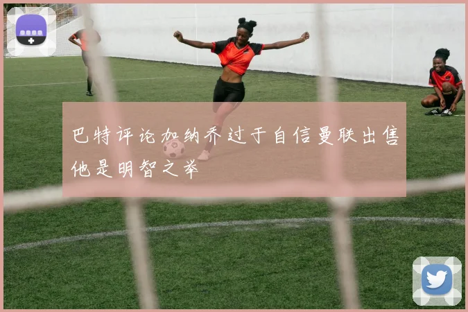 巴特评论加纳乔过于自信曼联出售他是明智之举